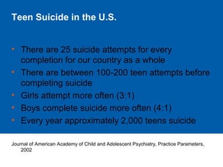 Teen Suicide in the U.S.
• There are 25 suicide attempts for every
completion for our country as a whole
• There are between 100-200 teen attempts before
completing suicide
• Girls attempt more often (3:1)
• Boys complete suicide more often (4:1)
• Every year approximately 2,000 teens suicide
Journal of American Academy of Child and Adolescent Psychiatry, Practice Parameters,
2002
 