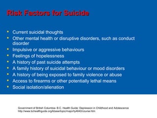 Risk Factors for SuicideRisk Factors for Suicide
 Current suicidal thoughts
 Other mental health or disruptive disorders, such as conduct
disorder
 Impulsive or aggressive behaviours
 Feelings of hopelessness
 A history of past suicide attempts
 A family history of suicidal behaviour or mood disorders
 A history of being exposed to family violence or abuse
 Access to firearms or other potentially lethal means
 Social isolation/alienation
Government of British Columbia- B.C. Health Guide: Depression in Childhood and Adolescence
http://www.bchealthguide.org/kbase/topic/major/ty4640/course.htm
 