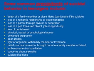 Some common precipitants of suicidal
behavior in teenagers include:
 death of a family member or close friend (particularly if by suicide)
 loss of a romantic relationship or good friendship
 loss of a parent through divorce or separation
 loss of a pet, treasured object, job or opportunity
 fear of punishment
 physical, sexual or psychological abuse
 unwanted pregnancy
 poor grades
 fight or argument with family member or loved one
 belief one has harmed or brought harm to a family member or friend
 embarrassment or humiliation
 concerns about sexuality
 suicide of a friend
 