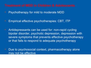 Treatment of MDD in Children & Adolescents
• Psychotherapy for mild to moderate MDD
• Empirical effective psychotherapies: CBT, ITP
• Antidepressants can be used for: non-rapid cycling
bipolar disorder, psychotic depression, depression with
severe symptoms that prevents effective psychotherapy
or that fails to respond to adequate psychotherapy
• Due to psychosocial context, pharmacotherapy alone
may not be effective
 