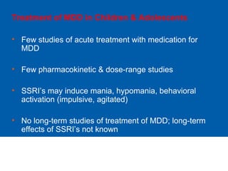 Treatment of MDD in Children & Adolescents
• Few studies of acute treatment with medication for
MDD
• Few pharmacokinetic & dose-range studies
• SSRI’s may induce mania, hypomania, behavioral
activation (impulsive, agitated)
• No long-term studies of treatment of MDD; long-term
effects of SSRI’s not known
 