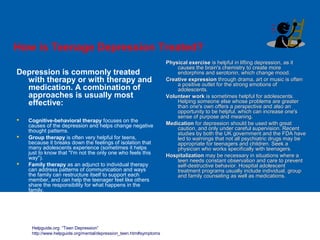 How is Teenage Depression Treated?
Depression is commonly treated
with therapy or with therapy and
medication. A combination of
approaches is usually most
effective:
 Cognitive-behavioral therapy focuses on the
causes of the depression and helps change negative
thought patterns.
 Group therapy is often very helpful for teens,
because it breaks down the feelings of isolation that
many adolescents experience (sometimes it helps
just to know that "I'm not the only one who feels this
way").
 Family therapy as an adjunct to individual therapy
can address patterns of communication and ways
the family can restructure itself to support each
member, and can help the teenager feel like others
share the responsibility for what happens in the
family.
Physical exercisePhysical exercise is helpful in lifting depression, as itis helpful in lifting depression, as it
causes the brain's chemistry to create morecauses the brain's chemistry to create more
endorphins and serotonin, which change mood.endorphins and serotonin, which change mood.
Creative expressionCreative expression through drama, art or music is oftenthrough drama, art or music is often
a positive outlet for the strong emotions ofa positive outlet for the strong emotions of
adolescents.adolescents.
Volunteer workVolunteer work is sometimes helpful for adolescents.is sometimes helpful for adolescents.
Helping someone else whose problems are greaterHelping someone else whose problems are greater
than one's own offers a perspective and also anthan one's own offers a perspective and also an
opportunity to be helpful, which can increase one'sopportunity to be helpful, which can increase one's
sense of purpose and meaning.sense of purpose and meaning.
MedicationMedication for depression should be used with greatfor depression should be used with great
caution, and only under careful supervision. Recentcaution, and only under careful supervision. Recent
studies by both the UK government and the FDA havestudies by both the UK government and the FDA have
led to warnings that not all psychiatric drugs may beled to warnings that not all psychiatric drugs may be
appropriate for teenagers and children. Seek aappropriate for teenagers and children. Seek a
physician who works specifically with teenagers.physician who works specifically with teenagers.
HospitalizationHospitalization may be necessary in situations where amay be necessary in situations where a
teen needs constant observation and care to preventteen needs constant observation and care to prevent
self-destructive behavior. Hospital adolescentself-destructive behavior. Hospital adolescent
treatment programs usually include individual, grouptreatment programs usually include individual, group
and family counseling as well as medications.and family counseling as well as medications.
Helpguide.org: “Teen Depression”
http://www.helpguide.org/mental/depression_teen.htm#symptoms
 