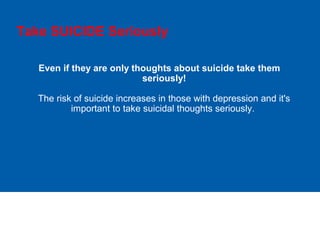Take SUICIDE Seriously
Even if they are only thoughts about suicide take them
seriously!
The risk of suicide increases in those with depression and it's
important to take suicidal thoughts seriously.
 