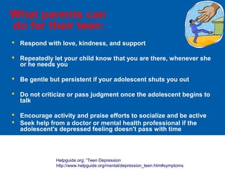 What parents can
do for their teen:
 Respond with love, kindness, and support
 Repeatedly let your child know that you are there, whenever she
or he needs you
 Be gentle but persistent if your adolescent shuts you out
 Do not criticize or pass judgment once the adolescent begins to
talk
 Encourage activity and praise efforts to socialize and be active
 Seek help from a doctor or mental health professional if the
adolescent's depressed feeling doesn't pass with time
Helpguide.org; “Teen Depression
http://www.helpguide.org/mental/depression_teen.htm#symptoms
 