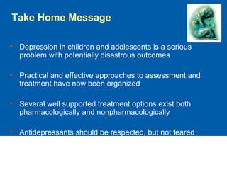 • Depression in children and adolescents is a serious
problem with potentially disastrous outcomes
• Practical and effective approaches to assessment and
treatment have now been organized
• Several well supported treatment options exist both
pharmacologically and nonpharmacologically
• Antidepressants should be respected, but not feared
Take Home Message
 
