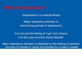 What is Depression?
-Depression is a medical illness
-Major depressive disorder is
(reoccurring periods of depression)
-It is not just the feeling of “ups” and “downs:
It is the most common mood disorder
Major depressive disorder is classified by the feeling of sadness
and loss of interest in nearly all activities for at least 2 weeks
 