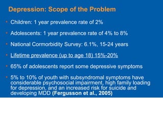 Depression: Scope of the Problem
• Children: 1 year prevalence rate of 2%
• Adolescents: 1 year prevalence rate of 4% to 8%
• National Cormorbidity Survey: 6.1%, 15-24 years
• Lifetime prevalence (up to age 18) 15%-20%
• 65% of adolescents report some depressive symptoms
• 5% to 10% of youth with subsyndromal symptoms have
considerable psychosocial impairment, high family loading
for depression, and an increased risk for suicide and
developing MDD (Fergusson et al., 2005)
 