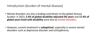 Introduction (burden of mental disease)
• Mental disorders are also a leading contributor to the global disease
burden: in 2013, 5.4% of global disability-adjusted life years and 17.4% of
global years lived with disability were due to mental disorders.
• However, current treatment is suboptimal, especially in severe mental
disorders such as depressive disorder and schizophrenia.
 