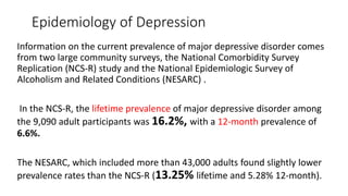 Epidemiology of Depression
Information on the current prevalence of major depressive disorder comes
from two large community surveys, the National Comorbidity Survey
Replication (NCS-R) study and the National Epidemiologic Survey of
Alcoholism and Related Conditions (NESARC) .
In the NCS-R, the lifetime prevalence of major depressive disorder among
the 9,090 adult participants was 16.2%, with a 12-month prevalence of
6.6%.
The NESARC, which included more than 43,000 adults found slightly lower
prevalence rates than the NCS-R (13.25% lifetime and 5.28% 12-month).
 