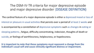 The DSM-IV-TR criteria for major depressive episode
and major depressive disorder (DISEASE DEFINITION)
The cardinal feature of a major depressive episode is either a depressed mood or loss of
interest or pleasure in usual activities that persists over a period of at least 2 weeks and
is accompanied by a constellation of depressive symptoms such as changes in eating or
sleeping patterns , fatigue, difficulty concentrating, indecision, thoughts of death or
suicide, or feelings of worthlessness, helplessness, or hopelessness.
It is important to note that these symptoms must represent a change from the
individual’s usual self and cause clinically significant distress or impairment.
 