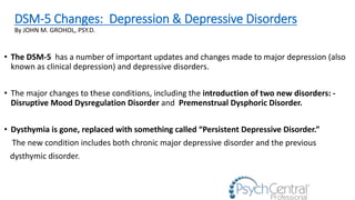 DSM-5 Changes: Depression & Depressive Disorders
By JOHN M. GROHOL, PSY.D.
• The DSM-5 has a number of important updates and changes made to major depression (also
known as clinical depression) and depressive disorders.
• The major changes to these conditions, including the introduction of two new disorders: -
Disruptive Mood Dysregulation Disorder and Premenstrual Dysphoric Disorder.
• Dysthymia is gone, replaced with something called “Persistent Depressive Disorder.”
The new condition includes both chronic major depressive disorder and the previous
dysthymic disorder.
 