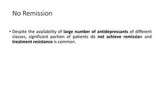 No Remission
• Despite the availability of large number of antidepressants of different
classes, significant portion of patients do not achieve remission and
treatment resistance is common.
 