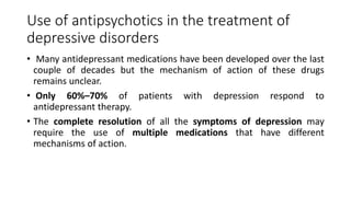 Use of antipsychotics in the treatment of
depressive disorders
• Many antidepressant medications have been developed over the last
couple of decades but the mechanism of action of these drugs
remains unclear.
• Only 60%–70% of patients with depression respond to
antidepressant therapy.
• The complete resolution of all the symptoms of depression may
require the use of multiple medications that have different
mechanisms of action.
 