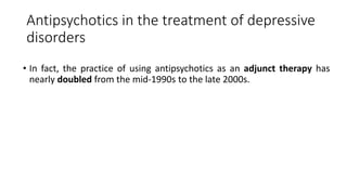 Antipsychotics in the treatment of depressive
disorders
• In fact, the practice of using antipsychotics as an adjunct therapy has
nearly doubled from the mid-1990s to the late 2000s.
 