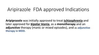 Aripirazole FDA approved Indications
Aripiprazole was initially approved to treat Schizophrenia and
later approved for Bipolar Mania, as a monotherapy and an
adjunctive therapy (manic or mixed episodes), and as adjunctive
therapy in MDD.
 