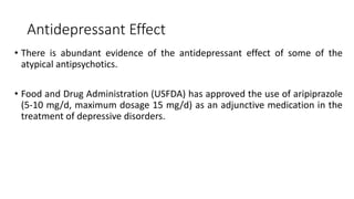 Antidepressant Effect
• There is abundant evidence of the antidepressant effect of some of the
atypical antipsychotics.
• Food and Drug Administration (USFDA) has approved the use of aripiprazole
(5-10 mg/d, maximum dosage 15 mg/d) as an adjunctive medication in the
treatment of depressive disorders.
 