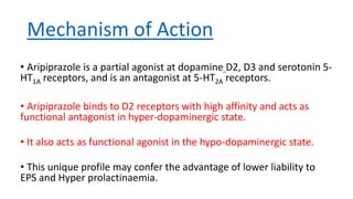 Mechanism of Action
• Aripiprazole is a partial agonist at dopamine D2, D3 and serotonin 5-
HT1A receptors, and is an antagonist at 5-HT2A receptors.
• Aripiprazole binds to D2 receptors with high affinity and acts as
functional antagonist in hyper-dopaminergic state.
• It also acts as functional agonist in the hypo-dopaminergic state.
• This unique profile may confer the advantage of lower liability to
EPS and Hyper prolactinaemia.
 