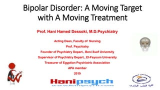 Bipolar Disorder: A Moving Target
with A Moving Treatment
Prof. Hani Hamed Dessoki, M.D.Psychiatry
Acting Dean, Faculty of Nursing
Prof. Psychiatry
Founder of Psychiatry Depart., Beni Suef University
Supervisor of Psychiatry Depart., El-Fayoum University
Treasurer of Egyptian Psychiatric Association
APA member
2019
 