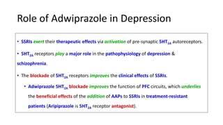 Role of Adwiprazole in Depression
• SSRIs exert their therapeutic effects via activation of pre-synaptic 5HT1A autoreceptors.
• 5HT2A receptors play a major role in the pathophysiology of depression &
schizophrenia.
• The blockade of 5HT2A receptors improves the clinical effects of SSRIs.
• Adwiprazole 5HT2A blockade improves the function of PFC circuits, which underlies
the beneficial effects of the addition of AAPs to SSRIs in treatment-resistant
patients (Aripiprazole is 5HT2A receptor antagonist).
 