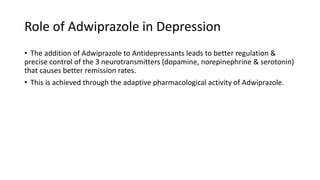 Role of Adwiprazole in Depression
• The addition of Adwiprazole to Antidepressants leads to better regulation &
precise control of the 3 neurotransmitters (dopamine, norepinephrine & serotonin)
that causes better remission rates.
• This is achieved through the adaptive pharmacological activity of Adwiprazole.
 