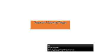 Towards A Moving Target
By
Tarek Molokhia
Prof.Psychiatry Alexandria university
 