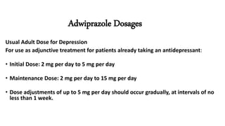Adwiprazole Dosages
Usual Adult Dose for Depression
For use as adjunctive treatment for patients already taking an antidepressant:
• Initial Dose: 2 mg per day to 5 mg per day
• Maintenance Dose: 2 mg per day to 15 mg per day
• Dose adjustments of up to 5 mg per day should occur gradually, at intervals of no
less than 1 week.
 