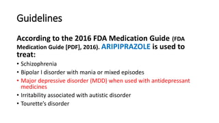 Guidelines
According to the 2016 FDA Medication Guide (FDA
Medication Guide [PDF], 2016). ARIPIPRAZOLE is used to
treat:
• Schizophrenia
• Bipolar I disorder with mania or mixed episodes
• Major depressive disorder (MDD) when used with antidepressant
medicines
• Irritability associated with autistic disorder
• Tourette’s disorder
 