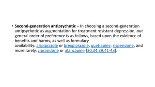 • Second-generation antipsychotic – In choosing a second-generation
antipsychotic as augmentation for treatment resistant depression, our
general order of preference is as follows, based upon the evidence of
benefits and harms, as well as formulary
availability: aripiprazole or brexpiprazole, quetiapine, risperidone, and
more rarely, ziprasidone or olanzapine [30,34,39,41-43].
 