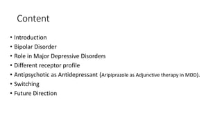 Content
• Introduction
• Bipolar Disorder
• Role in Major Depressive Disorders
• Different receptor profile
• Antipsychotic as Antidepressant (Aripiprazole as Adjunctive therapy in MDD).
• Switching
• Future Direction
 