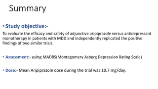Summary
•Study objective:-
To evaluate the efficacy and safety of adjunctive aripiprazole versus antidepressant
monotherapy in patients with MDD and independently replicated the positive
findings of two similar trials.
• Assessment:- using MADRS(Montegomery Asberg Depression Rating Scale)
• Dose:- Mean Aripiprazole dose during the trial was 10.7 mg/day.
 