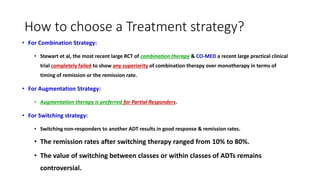 How to choose a Treatment strategy?
• For Combination Strategy:
• Stewart et al, the most recent large RCT of combination therapy & CO-MED a recent large practical clinical
trial completely failed to show any superiority of combination therapy over monotherapy in terms of
timing of remission or the remission rate.
• For Augmentation Strategy:
• Augmentation therapy is preferred for Partial Responders.
• For Switching strategy:
• Switching non-responders to another ADT results in good response & remission rates.
• The remission rates after switching therapy ranged from 10% to 80%.
• The value of switching between classes or within classes of ADTs remains
controversial.
 