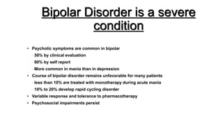 Bipolar Disorder is a severe
condition
• Psychotic symptoms are common in bipolar
- 58% by clinical evaluation
- 90% by self report
- More common in mania than in depression
• Course of bipolar disorder remains unfavorable for many patients
- less than 10% are treated with monotherapy during acute mania
- 10% to 20% develop rapid cycling disorder
• Variable response and tolerance to pharmacotherapy
• Psychosocial impairments persist
 