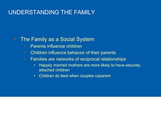 UNDERSTANDING THE FAMILY
• The Family as a Social System
• Parents influence children
• Children influence behavior of their parents
• Families are networks of reciprocal relationships
• Happily married mothers are more likely to have securely
attached children
• Children do best when couples coparent
 