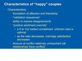 Characteristics of “happy” couples
• Characteristics:
• foundation of affection and friendship
• "validation sequences“
• ability to resolve disagreements
• “positive sentiment override”
• a 5 to 1(or better) compliment -criticism ratio is
optimal
• as the ratio decreases, marriage satisfaction
decreases
• Amount of conflict relatively unimportant (all
relationships have conflict)
 