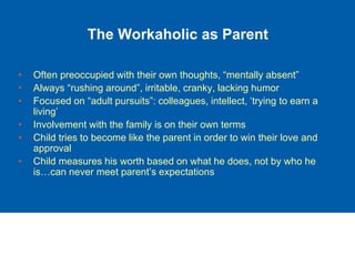 The Workaholic as Parent
• Often preoccupied with their own thoughts, “mentally absent”
• Always “rushing around”, irritable, cranky, lacking humor
• Focused on “adult pursuits”: colleagues, intellect, ‘trying to earn a
living’
• Involvement with the family is on their own terms
• Child tries to become like the parent in order to win their love and
approval
• Child measures his worth based on what he does, not by who he
is…can never meet parent’s expectations
 