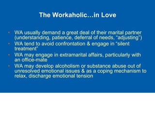 The Workaholic…in Love
• WA usually demand a great deal of their marital partner
(understanding, patience, deferral of needs, “adjusting”)
• WA tend to avoid confrontation & engage in “silent
treatment”
• WA may engage in extramarital affairs, particularly with
an office-mate
• WA may develop alcoholism or substance abuse out of
unresolved emotional issues & as a coping mechanism to
relax, discharge emotional tension
 
