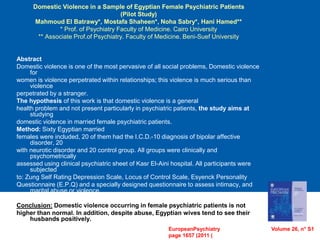 Domestic Violence in a Sample of Egyptian Female Psychiatric Patients
(Pilot Study)
Mahmoud El Batrawy*, Mostafa Shaheen*, Noha Sabry*, Hani Hamed**
* Prof. of Psychiatry Faculty of Medicine. Cairo University
** Associate Prof.of Psychiatry. Faculty of Medicine. Beni-Suef University
Abstract
Domestic violence is one of the most pervasive of all social problems, Domestic violence
for
women is violence perpetrated within relationships; this violence is much serious than
violence
perpetrated by a stranger.
The hypothesis of this work is that domestic violence is a general
health problem and not present particularly in psychiatric patients, the study aims at
studying
domestic violence in married female psychiatric patients.
Method: Sixty Egyptian married
females were included, 20 of them had the I.C.D.-10 diagnosis of bipolar affective
disorder, 20
with neurotic disorder and 20 control group. All groups were clinically and
psychometrically
assessed using clinical psychiatric sheet of Kasr El-Aini hospital. All participants were
subjected
to: Zung Self Rating Depression Scale, Locus of Control Scale, Esyenck Personality
Questionnaire (E.P.Q) and a specially designed questionnaire to assess intimacy, and
marital abuse or violence.
Conclusion: Domestic violence occurring in female psychiatric patients is not
higher than normal. In addition, despite abuse, Egyptian wives tend to see their
husbands positively.
EuropeanPsychiatry Volume 26, n° S1
page 1657 (2011 )
 