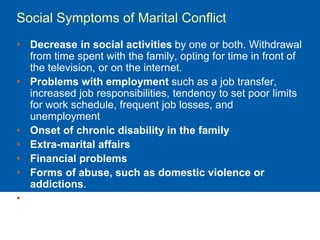 Social Symptoms of Marital Conflict
• Decrease in social activities by one or both. Withdrawal
from time spent with the family, opting for time in front of
the television, or on the internet.
• Problems with employment such as a job transfer,
increased job responsibilities, tendency to set poor limits
for work schedule, frequent job losses, and
unemployment
• Onset of chronic disability in the family
• Extra-marital affairs
• Financial problems
• Forms of abuse, such as domestic violence or
addictions.
• Disturbed child relationships
 