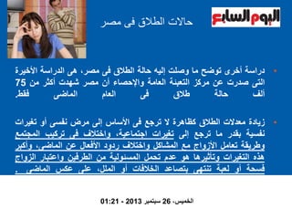 ‫حاال‬‫ت‬‫مصر‬ ‫فى‬ ‫الطالق‬
•‫دراسة‬‫أخرى‬‫توضح‬‫ما‬‫وصلت‬‫إليه‬‫حالة‬‫الطالق‬‫فى‬،‫مصر‬‫هى‬‫الدراسة‬‫األخير‬‫ة‬
‫التى‬‫صدرت‬‫عن‬‫مركز‬‫التعبئة‬‫العامة‬‫واإلحصاء‬‫أن‬‫مصر‬‫شهدت‬‫أكثر‬‫من‬75
‫ألف‬‫حالة‬‫طالق‬‫فى‬‫العام‬‫الماضى‬‫فقط‬.
•‫زيادة‬‫معدالت‬‫الطالق‬‫كظاهرة‬‫ال‬‫ترجع‬‫فى‬‫األساس‬‫إلى‬‫مرض‬‫نفسى‬‫أو‬‫تغيرا‬‫ت‬
‫نفسية‬‫بقدر‬‫ما‬‫ترجع‬‫إلى‬‫تغيرات‬،‫اجتماعية‬‫واختالف‬‫فى‬‫تركيب‬‫المجت‬‫مع‬
‫وطريقة‬‫تعامل‬‫األزواج‬‫مع‬‫المشاكل‬‫واختالف‬‫ردود‬‫األفعال‬‫عن‬،‫الماضى‬‫وأكبر‬
‫هذه‬‫التغيرات‬‫وتأثيرها‬‫هو‬‫عدم‬‫تحمل‬‫المسئولية‬‫من‬‫الطرفين‬‫واعتبار‬‫الزوا‬‫ج‬
‫فسحة‬‫أو‬‫لعبة‬‫تنتهى‬‫بتصاعد‬‫الخالفات‬‫أو‬،‫الملل‬‫على‬‫عكس‬‫الماضى‬.
،‫الخميس‬26‫سبتمبر‬2013-01:21
 