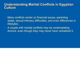 Understanding Marital Conflicts in Egyptian
Culture
• Many conflicts center on financial issues, parenting
styles, sexual intimacy difficulties, and even differences in
lifestyles.
• A couple with marital conflicts may be contemplating
divorce, even though they may never have verbalized it.
 