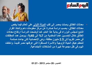 •‫لقب‬ ‫إلى‬ ‫بمصر‬ ‫وصلت‬ ‫الطالق‬ ‫معدالت‬‫األولى‬ ‫الدولة‬‫يخص‬ ‫فيما‬ ‫العالم‬ ‫على‬
‫القرار‬ ‫واتخاذ‬ ‫دعم‬ ‫معلومات‬ ‫مركز‬ ‫عن‬ ‫صادرة‬ ‫دراسة‬ ‫بحسب‬ ،‫الطالق‬ ‫معدالت‬
‫معدال‬ ‫ارتفاع‬ ‫الدراسة‬ ‫أوضحت‬ ‫كما‬ ،‫العام‬ ‫هذا‬ ‫بداية‬ ‫فى‬ ‫الوزراء‬ ‫لمجلس‬ ‫التابع‬‫ت‬
‫من‬ ‫الماضية‬ ً‫ا‬‫عام‬ ‫الخمسين‬ ‫خالل‬ ‫الطالق‬7%‫إلى‬40%‫المطلقات‬ ‫عدد‬ ‫ووصل‬ ،
‫إلى‬ ً‫ا‬‫تقريب‬ ‫مصر‬ ‫فى‬2.5‫صادمة‬ ‫جاءت‬ ‫التى‬ ‫اإلحصائية‬ ‫وهى‬ ،‫مطلقة‬ ‫مليون‬
ً‫ا‬‫قديم‬ ‫مصر‬ ‫عرفتها‬ ‫التى‬ ‫المستقرة‬ ‫واألسرة‬ ‫الزوجية‬ ‫الحياة‬ ‫هيكل‬ ‫لتحطم‬‫واختفت‬ ،
‫االجتماعية‬ ‫المشكالت‬ ‫من‬ ‫كبيرة‬ ‫مجموعة‬ ‫ظل‬ ‫فى‬ ‫اليوم‬.
،‫الخميس‬26‫سبتمبر‬2013-01:21
 