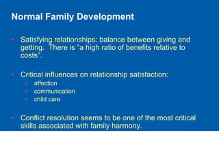 Normal Family Development
• Satisfying relationships: balance between giving and
getting. There is “a high ratio of benefits relative to
costs”.
• Critical influences on relationship satisfaction:
• affection
• communication
• child care
• Conflict resolution seems to be one of the most critical
skills associated with family harmony.
 