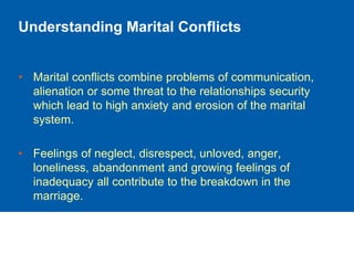 Understanding Marital Conflicts
• Marital conflicts combine problems of communication,
alienation or some threat to the relationships security
which lead to high anxiety and erosion of the marital
system.
• Feelings of neglect, disrespect, unloved, anger,
loneliness, abandonment and growing feelings of
inadequacy all contribute to the breakdown in the
marriage.
 