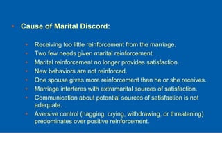 • Cause of Marital Discord:
• Receiving too little reinforcement from the marriage.
• Two few needs given marital reinforcement.
• Marital reinforcement no longer provides satisfaction.
• New behaviors are not reinforced.
• One spouse gives more reinforcement than he or she receives.
• Marriage interferes with extramarital sources of satisfaction.
• Communication about potential sources of satisfaction is not
adequate.
• Aversive control (nagging, crying, withdrawing, or threatening)
predominates over positive reinforcement.
 