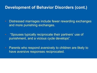 Development of Behavior Disorders (cont.)
• Distressed marriages include fewer rewarding exchanges
and more punishing exchanges.
• “Spouses typically reciprocate their partners’ use of
punishment, and a vicious cycle develops”.
• Parents who respond aversively to children are likely to
have aversive responses reciprocated.
 