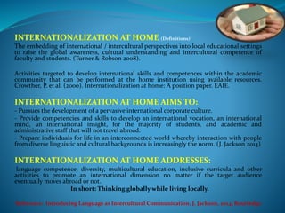 INTERNATIONALIZATION AT HOME (Definitions) 
The embedding of international / intercultural perspectives into local educational settings 
to raise the global awareness, cultural understanding and intercultural competence of 
faculty and students. (Turner & Robson 2008). 
Activities targeted to develop international skills and competences within the academic 
community that can be performed at the home institution using available resources. 
Crowther, P. et al. (2000). Internationalization at home: A position paper. EAIE. 
INTERNATIONALIZATION AT HOME AIMS TO: 
- Pursues the development of a pervasive international corporate culture. 
- Provide competencies and skills to develop an international vocation, an international 
mind, an international insight, for the majority of students, and academic and 
administrative staff that will not travel abroad. 
- Prepare individuals for life in an interconnected world whereby interaction with people 
from diverse linguistic and cultural backgrounds is increasingly the norm. (J. Jackson 2014) 
INTERNATIONALIZATION AT HOME ADDRESSES: 
language competence, diversity, multicultural education, inclusive curricula and other 
activities to promote an international dimension no matter if the target audience 
eventually moves abroad or not. 
In short: Thinking globally while living locally. 
Reference: Introducing Language as Intercultural Communication, J. Jackson, 2014, Routledge 
