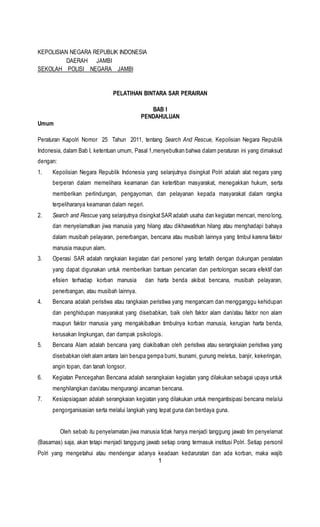 1
KEPOLISIAN NEGARA REPUBLIK INDONESIA
DAERAH JAMBI
SEKOLAH POLISI NEGARA JAMBI
PELATIHAN BINTARA SAR PERAIRAN
BAB I
PENDAHULUAN
Umum
Peraturan Kapolri Nomor 25 Tahun 2011, tentang Search And Rescue, Kepolisian Negara Republik
Indonesia, dalam Bab I, ketentuan umum, Pasal 1,menyebutkan bahwa dalam peraturan ini yang dimaksud
dengan:
1. Kepolisian Negara Republik Indonesia yang selanjutnya disingkat Polri adalah alat negara yang
berperan dalam memelihara keamanan dan ketertiban masyarakat, menegakkan hukum, serta
memberikan perlindungan, pengayoman, dan pelayanan kepada masyarakat dalam rangka
terpeliharanya keamanan dalam negeri.
2. Search and Rescue yang selanjutnya disingkatSAR adalah usaha dan kegiatan mencari, menolong,
dan menyelamatkan jiwa manusia yang hilang atau dikhawatirkan hilang atau menghadapi bahaya
dalam musibah pelayaran, penerbangan, bencana atau musibah lainnya yang timbul karena faktor
manusia maupun alam.
3. Operasi SAR adalah rangkaian kegiatan dari personel yang terlatih dengan dukungan peralatan
yang dapat digunakan untuk memberikan bantuan pencarian dan pertolongan secara efektif dan
efisien terhadap korban manusia dan harta benda akibat bencana, musibah pelayaran,
penerbangan, atau musibah lainnya.
4. Bencana adalah peristiwa atau rangkaian peristiwa yang mengancam dan mengganggu kehidupan
dan penghidupan masyarakat yang disebabkan, baik oleh faktor alam dan/atau faktor non alam
maupun faktor manusia yang mengakibatkan timbulnya korban manusia, kerugian harta benda,
kerusakan lingkungan, dan dampak psikologis.
5. Bencana Alam adalah bencana yang diakibatkan oleh peristiwa atau serangkaian peristiwa yang
disebabkan oleh alam antara lain berupa gempa bumi, tsunami, gunung meletus, banjir, kekeringan,
angin topan, dan tanah longsor.
6. Kegiatan Pencegahan Bencana adalah serangkaian kegiatan yang dilakukan sebagai upaya untuk
menghilangkan dan/atau mengurangi ancaman bencana.
7. Kesiapsiagaan adalah serangkaian kegiatan yang dilakukan untuk mengantisipasi bencana melalui
pengorganisasian serta melalui langkah yang tepat guna dan berdaya guna.
Oleh sebab itu penyelamatan jiwa manusia tidak hanya menjadi tanggung jawab tim penyelamat
(Basarnas) saja, akan tetapi menjadi tanggung jawab setiap orang termasuk institusi Polri. Setiap personil
Polri yang mengetahui atau mendengar adanya keadaan kedaruratan dan ada korban, maka wajib
 