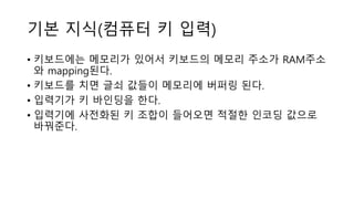 기본 지식(컴퓨터 키 입력)
• 키보드에는 메모리가 있어서 키보드의 메모리 주소가 RAM주소
와 mapping된다.
• 키보드를 치면 글쇠 값들이 메모리에 버퍼링 된다.
• 입력기가 키 바인딩을 한다.
• 입력기에 사전화된 키 조합이 들어오면 적절한 인코딩 값으로
바꿔준다.
 