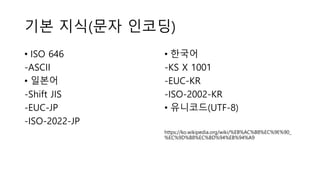 기본 지식(문자 인코딩)
• ISO 646
-ASCII
• 일본어
-Shift JIS
-EUC-JP
-ISO-2022-JP
• 한국어
-KS X 1001
-EUC-KR
-ISO-2002-KR
• 유니코드(UTF-8)
https://ko.wikipedia.org/wiki/%EB%AC%B8%EC%9E%90_
%EC%9D%B8%EC%BD%94%EB%94%A9
 