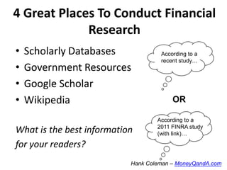 4 Great Places To Conduct Financial
Research
•
•
•
•

Scholarly Databases
Government Resources
Google Scholar
Wikipedia

What is the best information
for your readers?

According to a
recent study…

OR
According to a
2011 FINRA study
(with link)…

Hank Coleman – MoneyQandA.com

 